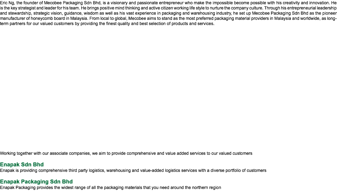 Eric Ng, the founder of Mecobee Packaging Sdn Bhd, is a visionary and passionate entrepreneur who make the impossible become possible with his creativity and innovation. He is the key strategist and leader for his team. He brings positive mind thinking and active citizen working life style to nurture the company culture. Through his entrepreneurial leadership and stewardship, strategic vision, guidance, wisdom as well as his vast experience in packaging and warehousing industry, he set up Mecobee Packaging Sdn Bhd as the pioneer manufacturer of honeycomb board in Malaysia. From local to global, Mecobee aims to stand as the most preferred packaging material providers in Malaysia and worldwide, as long-term partners for our valued customers by providing the finest quality and best selection of products and services. Working together with our associate companies, we aim to provide comprehensive and value added services to our valued customers Enapak Sdn Bhd Enapak is providing comprehensive third party logistics, warehousing and value-added logistics services with a diverse portfolio of customers Enapak Packaging Sdn Bhd Enapak Packaging provides the widest range of all the packaging materials that you need around the northern region